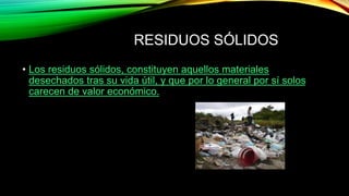 RESIDUOS SÓLIDOS
• Los residuos sólidos, constituyen aquellos materiales
desechados tras su vida útil, y que por lo general por sí solos
carecen de valor económico.
 