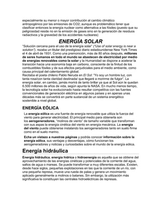especialmente su menor o mayor contribución al cambio climático
antropogénico por las emisiones de CO2; aunque es problemático tener que
clasificar entonces la energía nuclear como alternativa a las fósiles (puesto que su
peligrosidad reside no en la emisión de gases sino en la generación de residuos
radiactivos y la gravedad de los accidentes nucleares)
ENERGÍA SOLAR
“Solución cercana para el uso de la energía solar” (“Use of solar energy is near a
solution”), rezaba un titular del prestigioso diario estadounidense New York Times
el 4 de abril de 1931. Como una premonición, más de 80 años después, millones
de seres humanos en todo el mundo se abastecen de electricidad por medio
de energías renovables como la solar y la Humanidad se dispone a acelerar la
transición hacia una economía baja en carbono, consciente de la finitud de los
combustibles fósiles y de sus efectos perjudiciales para el medio ambiente, como
causa principal del calentamiento global.
Recitaba el poeta chileno Pablo Neruda en El Sol: “Yo soy un hombre luz, con
tanta rosa/con tanta claridad destinada/ que llegaré a morirme de fulgor”. La
energía solar, en cambio, jamás morirá de tanto brillar ya que al Sol aún le quedan
6.500 millones de años de vida, según apunta la NASA. En mucho menos tiempo,
la tecnología solar ha evolucionado hasta resultar competitiva con las fuentes
convencionales de generación eléctrica en algunos países y en apenas unas
décadas más se convertirá en parte sustancial de un sistema energético
sostenible a nivel global.
ENERGÍA EÓLICA
La energía eólica es una fuente de energía renovable que utiliza la fuerza del
viento para generar electricidad. El principal medio para obtenerla son
los aerogeneradores, “molinos de viento” de tamaño variable que transforman
con sus aspas la energía cinética del viento en energía mecánica. La energía
del viento puede obtenerse instalando los aerogeneradores tanto en suelo firme
como en el suelo marino.
Echa un vistazo a nuestras páginas y podrás conocer información sobre la
energía eólica, sus ventajas y desventajas, cómo funcionan los
aerogeneradores y noticias y curiosidades sobre el mundo de la energía eólica.
Energía hidráulica
Energía hidráulica, energía hídrica o hidroenergía es aquella que se obtiene del
aprovechamiento de las energías cinéticas y potenciales de la corriente del agua,
saltos de agua o mareas. Se puede transformar a muy diferentes escalas. Existen,
desde hace siglos, pequeñas explotaciones en las que la corriente de un río, con
una pequeña represa, mueve una rueda de palas y genera un movimiento
aplicado generalmente a molinos o batanes. Sin embargo, la utilización más
significativa la constituyen las centrales hidroeléctricas de represas.
 