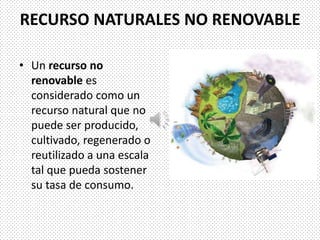 RECURSO NATURALES NO RENOVABLE
• Un recurso no
renovable es
considerado como un
recurso natural que no
puede ser producido,
cultivado, regenerado o
reutilizado a una escala
tal que pueda sostener
su tasa de consumo.
 