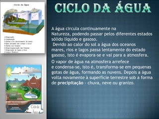 Ciclo da águaA água circula continuamente na Natureza, podendo passar pelos diferentes estados sólido líquido e gasoso. Devido ao calor do sol a água dos oceanos mares, rios e lagos passa lentamente do estado gasoso, isto é evapora-se e vai para a atmosfera. O vapor de água na atmosfera arrefece e condensa-se, isto é, transforma-se em pequenas gotas de água, formando as nuvens. Depois a água volta novamente à superfície terrestre sob a forma de precipitação - chuva, neve ou granizo. 