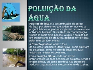 Poluição da água Poluição da água é a contaminação  de corpos de água por elementos que podem ser nocivos ou prejudiciais aos organismos e plantas, assim como a actividade humana. O resultado da contaminação traduz-se como água poluída. A água é poluída por um grande ramo de produtos, podendo ser dividida pelas suas características:A Poluição pontual, onde o foco de poluição facilmente identificável como emissora de poluentes, como no caso de águas residuais industriais, mistos ou de minas.Como poluição difusa, onde não existe propriamente um foco definido de poluição, sendo a origem difusa, tal como acontece nas drenagens agrícolas, águas pluviais e escorrimento de lixeiras.