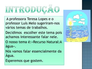 iNTRODUÇÃOA professora Teresa Lopes e o professor Luís Melo sugeriram-nos vários temas de trabalhos.Decidimos  escolher este tema pois achamos interessante falar nele.O nosso tema é:«Recurso Natural:A água».Nós vamos falar essencialmente da Água.Esperemos que gostem. 