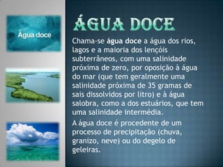 Água DoceChama-se água doce a água dos rios, lagos e a maioria dos lençóis subterrâneos, com uma salinidade próxima de zero, por oposição à água do mar (que tem geralmente uma salinidade próxima de 35 gramas de sais dissolvidos por litro) e à água salobra, como a dos estuários, que tem uma salinidade intermédia.A água doce é procedente de um processo de precipitação (chuva, granizo, neve) ou do degelo de geleiras.