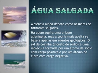 Água salgadaA ciência ainda debate como os mares se tornaram salgados. Há quem sugira uma origem alienígena, mas a teoria mais aceita se baseia apenas em eventos geológicos. O sal de cozinha (cloreto de sódio) é uma molécula formada por um átomo de sódio com carga positiva e por um átomo de cloro com carga negativa.
