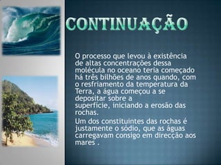 ContinuaçãoO processo que levou à existência de altas concentrações dessa molécula no oceano teria começado há três bilhões de anos quando, com o resfriamento da temperatura da Terra, a água começou a se depositar sobre a superfície, iniciando a erosão das rochas. Um dos constituintes das rochas é justamente o sódio, que as águas carregavam consigo em direcção aos mares .