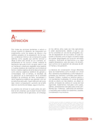 A·
DEfINIcIóN

son todas las acciones tendientes a reducir e          en los últimos años cada vez más agricultores
incluso suprimir la utilización de maquinaria con      lo están abandonando, debido a que su uso
implementos como los arados de discos y los            se ha convertido en una de las principales cau-
rastrillos pesados en la preparación de los sue-       sas de degradación de sus suelos. el suelo ex-
los. la labranza mínima o de conservación puede        puesto a factores como el agua o el viento luego
definirse como aquella que permite remover y           de quedar desprotegido por la acción del arado
aflojar la tierra sólo donde se va a sembrar, es-      mecánico, fácilmente se desmorona y su capa
pecialmente en los surcos o líneas, evitando la        vegetal desaparece, para dar paso a la erosión,
exposición del suelo al sol y al agua, para lo cual    que culmina con la aparición de cárcavas de difí-
se mantienen coberturas vegetales vivas (pastos)       cil manejo y recuperación.
o muertas (residuos de cosecha) y se incorpora al
terreno materia orgánica de lenta descomposición       la labranza de conservación incluye diferentes
como abonos orgánicos (estiércol de ganado y           tipos de implementos como el arado con cincel
compostajes). con el tiempo, el resultado de           (fijo o vibratorio) escardadoras y corta malezas im-
su aplicación es la estimulación de la actividad       pulsadas por tractores o animales para tracción
biológica de lombrices de tierra, escarabajos y        (bueyes, búfalos, mulares) en terrenos planos o
otros organismos edáficos que generan una me-          con pendientes moderadas. en zonas de ladera
jor estructura del suelo, mayor retención de hume-     donde su efecto es más drástico, se utilizan en
dad, menor compactación, aumento de la fertili-        cambio, el trazado de cultivos en curvas de nivel
dad con economía de trabajo, agua e insumos.           (agronivel), implementos manuales como palas,
                                                       palines, sembradoras manuales para zonas pen-
la práctica de remover el suelo antes de sem-          dientes tipo “matracas”, selectores de arvenses1
brar es tan universal, que el arado ha sido históri-   y machetes para sustituir los azadones y azadas,
camente símbolo de la agricultura, sin embargo,        considerados muy erosivos.




                                                       1 el término arvense se refiere a la vegetación que invade los cultivos, es
                                                       decir, son plantas que crecen donde el ganadero no las quiere, limitando
                                                       e interfiriendo el crecimiento y la producción de los pastos y forrajes ya que
                                                       compiten por luz, nutrientes, agua y espacio. no todas las arvenses interfi-
                                                       eren de la misma forma el desarrollo de los pastos y no todas son agresivas.
                                                       existen algunas que se consideran nobles o poco agresivas se deben elimi-
                                                       nar de los platos o zona de raíces y deben dejarse en las calles, para que
                                                       protejan el suelo de la erosión.




                                                                                                       · RECURSO NATURAL SUELO·         13
 