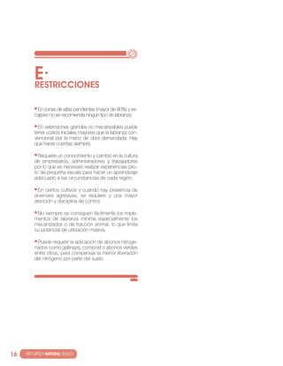 E·
          RESTRIccIONES

           en zonas de altas pendientes (mayor de 80%) y es-
          carpes no se recomienda ningún tipo de labranza.

            en extensiones grandes no mecanizables puede
          tener costos iniciales mayores que la labranza con-
          vencional por la mano de obra demandada. Hay
          que hacer cuentas siempre.

            requiere un conocimiento y cambio en la cultura
          de empresarios, administradores y trabajadores
          por lo que es necesario realizar experiencias pilo-
          to de pequeña escala para hacer un aprendizaje
          adecuado a las circunstancias de cada región.

            en ciertos cultivos y cuando hay presencia de
          arvenses agresivas, se requiere y una mayor
          atención y disciplina de control.

           no siempre se consiguen fácilmente los imple-
          mentos de labranza mínima especialmente los
          mecanizados o de tracción animal, lo que limita
          su potencial de utilización masiva.

           Puede requerir la aplicación de abonos nitroge-
          nados como gallinaza, compost o abonos verdes
          entre otros, para compensar la menor liberación
          del nitrógeno por parte del suelo.




16   · RECURSO NATURAL SUELO
 