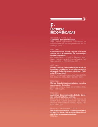 f·
LEcTURAS
REcOMENDADAS
Acevedo e. & P. silva. 2003.
Agronomía de la cero labranza.
serie ciencias Agronómicas - universidad de
chile Facultad de ciencias Agronómicas. no. 10.
santiago. 132 p.

ciAt. 1999.
Conservación de suelos y aguas en la zona
andina: hacia el desarrollo de un concepto
integral: memorias.
Karl Müller-sämann y josé M. restrepo (eds.)
centro internacional de Agricultura tropical. cali,
colombia. 230 p. isbn 958-694-007-1.

ciAt. 2003.
El arado natural: las comunidades de macro-
invertebrados del suelo en las sabanas neotro-
picales de Colombia Juan J. Jiménez y Rich-
ard J. Thomas (eds.).
centro internacional de Agricultura tropical (ciAt).
cali, colombia. 444 p. isbn 958-694-059-4.

FAo. 2000.
Manual de prácticas integradas de manejo y
conservación de suelos.
boletín de tierras y Aguas de la FAo 8. 234p.
issn 1020-82217.

FAo. 2002.
Agricultura de conservación. Estudio de ca-
sos en América latina y áfrica.
boletín de suelos de la FAo 78. servicio de
Gestión de la nutrición de la tierra y las Plantas
Dirección de Fomento de tierras y Aguas. 78p.
issn 1020-0657.

Moreno F. c y bustamante. c. 2007.
documento conceptual y manual para la Au-
togestiñon de procesos sostenibles al inte-
rior de las empresas ganaderas.
FeDeGAn


                                · RECURSO NATURAL SUELO·   17
 