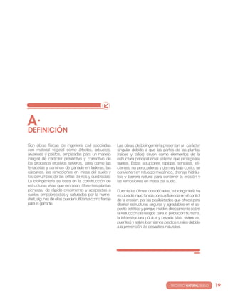 A·
DEfINIcIóN
son obras físicas de ingeniería civil asociadas        las obras de bioingeniería presentan un carácter
con material vegetal como árboles, arbustos,           singular debido a que las partes de las plantas
arvenses y pastos, empleadas para un manejo            (raíces y tallos) sirven como elementos de la
integral de carácter preventivo y correctivo de        estructura principal en el sistema que protege los
los procesos erosivos severos, tales como las          suelos. estas soluciones rápidas, sencillas, efi-
terracetas y caminos de ganado en laderas, las         cientes, no perecederas y de muy bajo costo, se
cárcavas, las remociones en masa del suelo y           convierten en refuerzo mecánico, drenaje hidráu-
los derrumbes de las orillas de ríos y quebradas.      lico y barrera natural para contener la erosión y
la bioingeniería se basa en la construcción de         las remociones en masa del suelo.
estructuras vivas que emplean diferentes plantas
pioneras, de rápido crecimiento y adaptadas a          Durante las últimas dos décadas, la bioingeniería ha
suelos empobrecidos y saturados por la hume-           recobrado importancia por su eficiencia en el control
dad; algunas de ellas pueden utilizarse como forraje   de la erosión, por las posibilidades que ofrece para
para el ganado.                                        diseñar estructuras seguras y agradables en el as-
                                                       pecto estético y porque inciden directamente sobre
                                                       la reducción de riesgos para la población humana,
                                                       la infraestructura pública y privada (vías, viviendas,
                                                       puentes) y sobre los mismos predios rurales debido
                                                       a la prevención de desastres naturales.




                                                                                        · RECURSO NATURAL SUELO·   19
 