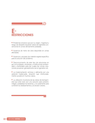 E·
          RESTRIccIONES

             Problemas erosivos que por su origen, magnitud y
          riesgo de desastre requieran obras de ingeniería con-
          vencional en zonas densamente pobladas.

             Ausencia de mano de obra disponible en zonas
          afectadas.

            Ausencia o escasez de material vegetal específico
          para la solución del problema.

             Desconocimiento de este tipo de soluciones en
          las comunidades, empresas, e instituciones ambien-
          tales y territoriales para las cuales las únicas solu-
          ciones provienen generalmente de la ingeniería civil.

            la implementación errónea o deficiente por una
          asesoría inadecuada, situación que infortunada-
          mente sucede en muchos casos.

             la utilización incorrecta de las obras de bioingeni-
          ería que ante todo son una solución para prevenir,
          mitigar y estabilizar los terrenos, y no solamente para
          contener los deslizamientos y la erosión severa.




22   · RECURSO NATURAL SUELO
 