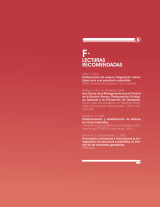 f·
LEcTURAS
REcOMENDADAS
calle z. 2003.
Restauración de suelos y Vegetación nativa:
ideas para una ganadería sostenible.
ciPAv. impresiones Apotema. cali, colombia.

rivera j. H & j. A. sinisterra. 2006.
Uso Social de la bioingeniería para el Control
de la Erosión Severa. Restauración Ecológi-
ca Aplicada a la Prevención de desastres.
centro para la investigación en sistemas soste-
nibles de Producción Agropecuaria – ciPAv. cali,
colombia.

suárez D. j. 1998.
deslizamientos y estabilización de laderas
en zonas tropicales.
corporación para la Defensa de la Meseta de bu-
caramanga (cDMb). bucaramanga. 548 p.

Moreno F. c y bustamante. c. 2007.
documento conceptual y manual para la Au-
togestiñon de procesos sostenibles al inte-
rior de las empresas ganaderas.
FeDeGAn




                             · RECURSO NATURAL SUELO·   23
 