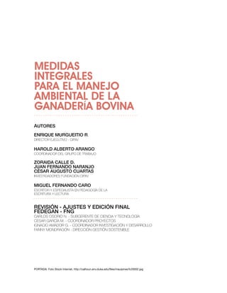MEDIDAS
INTEGRALES
PARA EL MANEJO
AMBIENTAL DE LA
GANADERÍA BOVINA
AUTORES
EnRiqUE MURgUEiTiO R.
Director ejecutivo - ciPAv

HAROld AlbERTO ARAngO
coorDinADor Del GruPo De trAbAjo

ZORAidA CAllE d.
JUAn FERnAndO nARAnJO
CéSAR AUgUSTO CUARTAS
investiGADores FunDAción ciPAv

MigUEl FERnAndO CARO
escritor y esPeciAlistA en PeDAGoGíA De lA
escriturA y lecturA



REViSiÓn - AJUSTES Y EdiCiÓn FinAl
FEdEgAn - Fng
cArlos osorio n. - subGerente De cienciA y tecnoloGíA
cesAr GArcíA M. - coorDinADor Proyectos
iGnAcio AMADor G. - coorDinADor investiGAción y DesArrollo
FAnny MonDrAGón - Dirección Gestión sostenible




PORTADA: Foto Stock Internet. http://calhoun.env.duke.edu/files/mauipines%20002.jpg
 