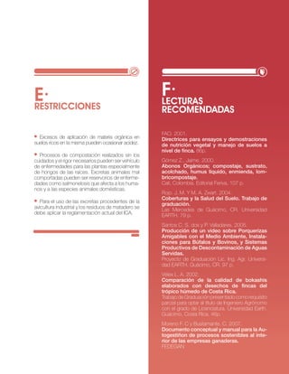 E·                                                    f·
                                                      LEcTURAS
RESTRIccIONES                                         REcOMENDADAS

                                                      FAo. 2001.
  excesos de aplicación de materia orgánica en        directrices para ensayos y demostraciones
suelos ricos en la misma pueden ocasionar acidez.     de nutrición vegetal y manejo de suelos a
                                                      nivel de finca. 86p.
  Procesos de compostación realizados sin los
cuidados y el rigor necesarios pueden ser vehículo    Gómez z., jaime. 2000.
de enfermedades para las plantas especialmente        Abonos Orgánicos; compostaje, sustrato,
de hongos de las raíces. excretas animales mal        acolchado, humus líquido, enmienda, lom-
comportadas pueden ser reservorios de enferme-        bricompostaje.
dades como salmonelosis que afecta a los huma-        cali, colombia. editorial Feriva, 107 p.
nos y a las especies animales domésticas.
                                                      rojo. j. M. y M. A. zwart. 2004.
                                                      Coberturas y la Salud del Suelo. Trabajo de
   Para el uso de las excretas procedentes de la      graduación.
avicultura industrial y los residuos de matadero se   las Mercedes de Guácimo, cr. universidad
debe aplicar la reglamentación actual del icA.        eArtH. 79 p.
                                                      santos c. s. dos y P. valladares. 2005.
                                                      Producción de un video sobre Porquerizas
                                                      Amigables con el Medio Ambiente, instala-
                                                      ciones para búfalos y bovinos, y Sistemas
                                                      Productivos de descontaminación de Aguas
                                                      Servidas.
                                                      Proyecto de Graduación lic. ing. Agr. universi-
                                                      dad eArtH. Guácimo, cr. 97 p.
                                                      vélex l. A. 2002.
                                                      Comparación de la calidad de bokashis
                                                      elaborados con desechos de fincas del
                                                      trópico húmedo de Costa Rica.
                                                      trabajo de Graduación presentado como requisito
                                                      parcial para optar al título de ingeniero Agrónomo
                                                      con el grado de licenciatura. universidad earth.
                                                      Guácimo, costa rica. 46p.
                                                      Moreno F. c y bustamante. c. 2007.
                                                      documento conceptual y manual para la Au-
                                                      togestiñon de procesos sostenibles al inte-
                                                      rior de las empresas ganaderas.
                                                      FeDeGAn

                                                                              · RECURSO NATURAL SUELO·     29
 