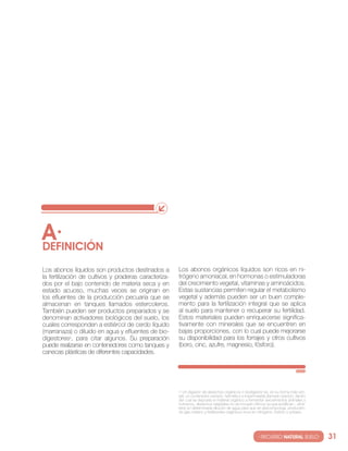 A·
DEfINIcIóN
los abonos líquidos son productos destinados a         los abonos orgánicos líquidos son ricos en ni-
la fertilización de cultivos y praderas caracteriza-   trógeno amoniacal, en hormonas o estimuladoras
dos por el bajo contenido de materia seca y en         del crecimiento vegetal, vitaminas y aminoácidos.
estado acuoso, muchas veces se originan en             estas sustancias permiten regular el metabolismo
los efluentes de la producción pecuaria que se         vegetal y además pueden ser un buen comple-
almacenan en tanques llamados estercoleros.            mento para la fertilización integral que se aplica
también pueden ser productos preparados y se           al suelo para mantener o recuperar su fertilidad.
denominan activadores biológicos del suelo, los        estos materiales pueden enriquecerse significa-
cuales corresponden a estiércol de cerdo líquido       tivamente con minerales que se encuentren en
(marranaza) o diluido en agua y efluentes de bio-      bajas proporciones, con lo cual puede mejorarse
digestores4, para citar algunos. su preparación        su disponibilidad para los forrajes y otros cultivos
puede realizarse en contenedores como tanques y        (boro, cinc, azufre, magnesio, fósforo).
canecas plásticas de diferentes capacidades.




                                                       4 un digestor de desechos orgánicos o biodigestor es, en su forma más sim-
                                                       ple, un contenedor cerrado, hermético e impermeable (llamado reactor), dentro
                                                       del cual se deposita el material orgánico a fermentar (excrementos animales y
                                                       humanos, desechos vegetales-no se incluyen cítricos ya que acidifican-, etcé-
                                                       tera) en determinada dilución de agua para que se descomponga, producien-
                                                       do gas metano y fertilizantes orgánicos ricos en nitrógeno, fósforo y potasio.




                                                                                                       · RECURSO NATURAL SUELO·         31
 