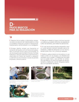 D· BáSIcOS
PASOS
PARA SU REALIzAcIóN


   Disponer de los medios e instrumentos necesa-                                     Mezclar el material con agua y de forma opcional
rios para la recolección del material (estiércol y orina)                         con aditivos que aceleren el proceso de degradación
y su posterior conducción, ya sea a un tanque de al-                              (cultivo de bacterias), para realizar las aplicaciones.
macenamiento, de fermentación o a un biodigestor.
                                                                                      en caso de los abonos líquidos preparados, tener
   emplear diseños simples que favorezcan el                                      en cuenta siempre el tiempo necesario para la fer-
transporte de líquidos como la fuerza de la grave-                                mentación y realizar las diluciones con los micronu-
dad y el principio de los vasos comunicantes. el                                  trientes (cobre, boro, zinc y otros) por separado.
uso de equipos para bombeo (motores, bombas
hidráulicas, tanques estercoleros para tractores y                                   Distribuir y aplicar el abono en los potreros, lo cual
otras) eleva los costos de inversión y operación                                  implica contar con los equipos y la infraestructura
y solamente se recomienda a escala de grandes                                     necesaria como corrales o instalaciones pecuarias
empresas y terrenos planos.                                                       que se puedan lavar y que permitan la conduc-
                                                                                  ción del estiércol y la orina a los lugares de almace-
                                                                                  namiento y distribución; red de mangueras diseña-
                                                                                  das con la pendiente del terreno.




biopreparados con base en productos de la zona            Preparación de abonos líquidos. Foto: césar     Almacenamiento del efluente del biodigestor para
para la fertilización de cultivos y potreros. la unión,   cuartas, archivo ciPAv.                         ser utilizado como abono orgánico líquido en
valle del cauca.                                                                                          lucerna, bugalagrande, valle del cauca.
Foto: víctor riascos, Archivo ciPAv.                                                                      Foto: carlos Pineda, archivo ciPAv.




                                                          Práctica de producción de abonos
                                                          orgánicos líquidos con productores
                                                          campesinos del oriente Antioqueño,
                                                          Municipio de Armero, tolima.
                                                          Foto: juan naranjo, archivo ciPAv.

                                                                                                                        · RECURSO NATURAL SUELO·             33
 