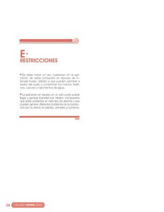 E·
          RESTRIccIONES

            se debe hacer un uso cuidadoso en la apli-
          cación de estos productos en épocas de in-
          tensas lluvias, debido a que pueden permear a
          través del suelo y contaminar los mantos freáti-
          cos, cauces o nacimientos de agua.

             la aplicación en exceso en un solo punto puede
          llegar a generar toxicidad por nitratos, compuestos
          que están presentes en este tipo de abonos y que
          pueden generar diferentes problemas en la produc-
          ción por su efecto en plantas, animales y humanos.




34   · RECURSO NATURAL SUELO
 