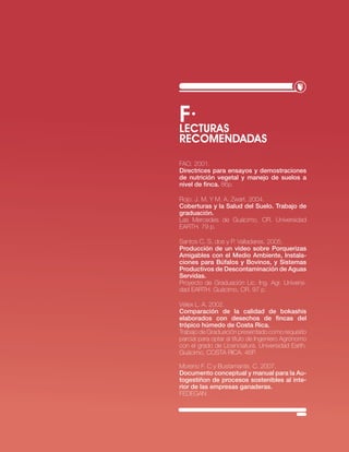 f·
LEcTURAS
REcOMENDADAS

FAo. 2001.
directrices para ensayos y demostraciones
de nutrición vegetal y manejo de suelos a
nivel de finca. 86p.

rojo. j. M. y M. A. zwart. 2004.
Coberturas y la Salud del Suelo. Trabajo de
graduación.
las Mercedes de Guácimo, cr. universidad
eArtH. 79 p.

santos c. s. dos y P. valladares. 2005.
Producción de un video sobre Porquerizas
Amigables con el Medio Ambiente, instala-
ciones para búfalos y bovinos, y Sistemas
Productivos de descontaminación de Aguas
Servidas.
Proyecto de Graduación lic. ing. Agr. universi-
dad eArtH. Guácimo, cr. 97 p.

vélex l. A. 2002.
Comparación de la calidad de bokashis
elaborados con desechos de fincas del
trópico húmedo de Costa Rica.
trabajo de Graduación presentado como requisito
parcial para optar al título de ingeniero Agrónomo
con el grado de licenciatura. universidad earth.
Guácimo, costA ricA. 46P.

Moreno F. c y bustamante. c. 2007.
documento conceptual y manual para la Au-
togestiñon de procesos sostenibles al inte-
rior de las empresas ganaderas.
FeDeGAn




                               · RECURSO NATURAL SUELO·   35
 