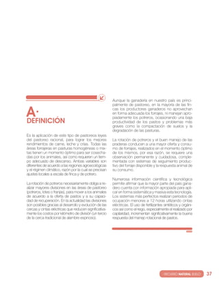 Aunque la ganadería en nuestro país es princi-
                                                         palmente de pastoreo, en la mayoría de las fin-

A·
DEfINIcIóN
                                                         cas los productores ganaderos no aprovechan
                                                         en forma adecuada los forrajes, ni manejan apro-
                                                         piadamente los potreros, ocasionando una baja
                                                         productividad de los pastos y problemas más
                                                         graves como la compactación de suelos y la
                                                         degradación de las pasturas.
es la aplicación de este tipo de pastoreos leyes
del pastoreo racional, para lograr los mejores           la rotación de potreros y el buen manejo de las
rendimientos de carne, leche y crías. todas las          praderas conducen a una mayor oferta y consu-
áreas forrajeras en pasturas homogéneas o mix-           mo de forrajes, realizados en el momento óptimo
tas tienen un momento óptimo para ser cosecha-           de los mismos, por esa razón, se requiere una
das por los animales, así como requieren un tiem-        observación permanente y cuidadosa, comple-
po adecuado de descanso. Ambas variables son             mentada con sistemas de seguimiento produc-
diferentes de acuerdo a las regiones agroecológicas      tivo del forraje disponible y la respuesta animal de
y el régimen climático, razón por la cual se precisan    su consumo.
ajustes locales a escala de finca y de potrero.
                                                         numerosa información científica y tecnológica
la rotación de potreros necesariamente obliga a re-      permite afirmar que la mayor parte del país gana-
alizar mayores divisiones en las áreas de pastoreo       dero cuenta con información apropiada para apli-
(potreros, lotes o franjas), para mover a los animales   car en forma sistemática y masiva esta tecnología.
de acuerdo a la oferta de pastos y a su capaci-          los sistemas más perfectos realizan periodos de
dad de recuperación. en la actualidad las divisiones     ocupación menores a 12 horas utilizando cintas
son posibles gracias al desarrollo y evolución de las    eléctricas. el uso de fertilizantes sintéticos y orgáni-
cercas y cintas eléctricas que reducen significativa-    cos así como el riego, especialmente el realizado por
mente los costos por kilómetro de división (un tercio    capilaridad, incrementan significativamente la buena
de la cerca tradicional de alambre espinoso).            respuesta del manejo rotacional de pastos.




                                                                                           · RECURSO NATURAL SUELO·   37
 