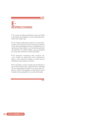 E·
          RESTRIccIONES

             en zonas de altas pendientes (mayor de 80%)
          y escarpes erosionables no se recomienda el pa-
          storeo de ningún tipo.

             los mejores sistemas se logran con cerca eléc-
          trica por ser la más económica, aunque en algunas
          zonas tiene dificultades para su instalación por la
          carencia de fluido eléctrico y el mal funcionamiento
          de sistemas con celdas solares, que se presenta
          en zonas alto andinas con alta nubosidad.

            se requieren inversiones para construir cer-
          cos y contar con elementos como: alambre de
          púas o cerca eléctrica, postes o cercas vivas y
          bebederos para seguir la rotación.

             es necesario un buen manejo de las pasturas y
          tener conocimiento de la carga animal, la cual varía
          de una temporada de lluvias a una seca. esto im-
          plica un sistema de registros e información que la
          mayoría de los ganaderos no acostumbra llevar.




40   · RECURSO NATURAL SUELO
 