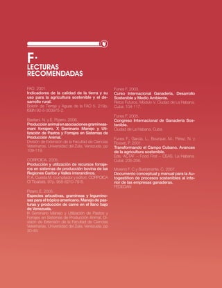 f·
LEcTURAS
REcOMENDADAS
FAo. 2001.                                           Funes F. 2003.
indicadores de la calidad de la tierra y su          Curso internacional ganadería, desarrollo
uso para la agricultura sostenible y el de-          Sostenible y Medio Ambiente.
sarrollo rural.                                      retos Futuros. Módulo v. ciudad de la Habana,
boletín de tierras y Aguas de la FAo 5. 219p.        cuba: 104-117.
isbn 92-5-303975-2.
                                                     Funes F. 2005.
bastiani. n. y e. Pizarro. 2006.                     Congreso internacional de ganadería Sos-
Producción animal en asociaciones gramíneas-         tenible.
maní forrajero. X Seminario Manejo y Uti-            ciudad de la Habana, cuba.
lización de Pastos y Forrajes en Sistemas de
Producción Animal.                                   Funes F., García, l., bourque, M., Pérez, n. y
División de extensión de la Facultad de ciencias     rosset, P. 2001.
veterinarias, universidad del zulia, venezuela. pp   Transformando el Campo Cubano. Avances
109-119.                                             de la agricultura sostenible.
                                                     eds. ActAF – Food First – ceAs. la Habana,
corPoicA. 2005.                                      cuba: 235-256.
Producción y utilización de recursos forraje-
ros en sistemas de producción bovina de las          Moreno F. c y bustamante. c. 2007.
Regiones Caribe y Valles interandinos.               documento conceptual y manual para la Au-
P. A. cuesta M. (compilador y editor). corPoicA      togestiñon de procesos sostenibles al inte-
ci tibaitatá. 97p. 958-8210-79-8.                    rior de las empresas ganaderas.
                                                     FeDeGAn
Pizarro e. 2005.
Especies arbustivas, gramíneas y legumino-
sas para el trópico americano. Manejo de pas-
turas y producción de carne en el llano bajo
de Venezuela.
iX seminario Manejo y utilización de Pastos y
Forrajes en sistemas de Producción Animal. Di-
visión de extensión de la Facultad de ciencias
veterinarias, universidad del zulia, venezuela. pp
30-49.




                                                                                 · RECURSO NATURAL SUELO·   49
 