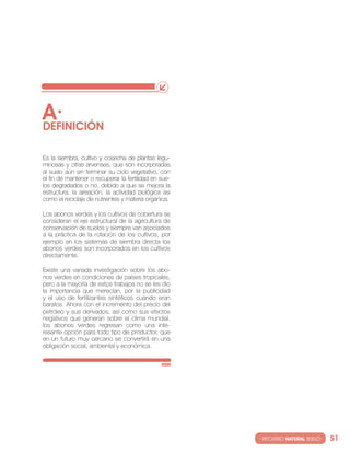 A·
DEfINIcIóN

es la siembra, cultivo y cosecha de plantas legu-
minosas y otras arvenses, que son incorporadas
al suelo aún sin terminar su ciclo vegetativo, con
el fin de mantener o recuperar la fertilidad en sue-
los degradados o no, debido a que se mejora la
estructura, la aireación, la actividad biológica así
como el reciclaje de nutrientes y materia orgánica.

los abonos verdes y los cultivos de cobertura se
consideran el eje estructural de la agricultura de
conservación de suelos y siempre van asociados
a la práctica de la rotación de los cultivos, por
ejemplo en los sistemas de siembra directa los
abonos verdes son incorporados en los cultivos
directamente.

existe una variada investigación sobre los abo-
nos verdes en condiciones de países tropicales,
pero a la mayoría de estos trabajos no se les dio
la importancia que merecían, por la publicidad
y el uso de fertilizantes sintéticos cuando eran
baratos. Ahora con el incremento del precio del
petróleo y sus derivados, así como sus efectos
negativos que generan sobre el clima mundial,
los abonos verdes regresan como una inte-
resante opción para todo tipo de productor, que
en un futuro muy cercano se convertirá en una
obligación social, ambiental y económica.




                                                       · RECURSO NATURAL SUELO·   51
 