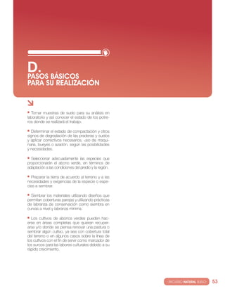 D. BáSIcOS
PASOS
PARA SU REALIzAcIóN


  tomar muestras de suelo para su análisis en
laboratorio y así conocer el estado de los potre-
ros donde se realizará el trabajo.

   Determinar el estado de compactación y otros
signos de degradación de las praderas y suelos
y aplicar correctivos necesarios, uso de maqui-
naria, bueyes o azadón, según las posibilidades
y necesidades.

  seleccionar adecuadamente las especies que
proporcionarán el abono verde, en términos de
adaptación a las condiciones del predio y la región.

  Preparar la tierra de acuerdo al terreno y a las
necesidades y exigencias de la especie o espe-
cies a sembrar.

  sembrar los materiales utilizando diseños que
permitan coberturas parejas y utilizando prácticas
de labranza de conservación como siembra en
curvas a nivel y labranza mínima.

  los cultivos de abonos verdes pueden hac-
erse en áreas completas que quieran recuper-
arse y/o donde se piensa renovar una pastura o
sembrar algún cultivo, ya sea con cobertura total
del terreno o en algunos casos sobre la línea de
los cultivos con el fin de servir como marcador de
los surcos para las labores culturales debido a su
rápido crecimiento.




                                                       · RECURSO NATURAL SUELO·   53
 