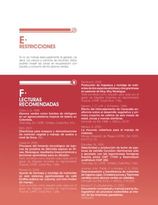E·
RESTRIccIONES
si no se maneja adecuadamente el ganado, es
decir, los cercos y caminos de recorrido, éstos
podrían invadir las zonas en recuperación con
pisoteo y consumo de los abonos verdes.




                                                    sandoval i. 2006.
                                                    Producción de hojarasca y reciclaje de nutri-
                                                    entes de dos especies arbóreas y dos gramíneas

f·
LEcTURAS
                                                    en pasturas de Muy, Muy nicaragua.
                                                    tesis sometida como requisito para optar por el
                                                    grado de Magister scientiae en Agroforestería
                                                    tropical. cAtie. costa rica. 178p.
REcOMENDADAS                                        navarro, j. c. y M. j. echeverry. 1988.
cobo j. G. 1998.                                    Efecto del intercalamiento de Canavalia en-
Abonos verdes como fuentes de nitrógeno             siformis sobre el desarrollo vegetativo y pri-
en un agroecosistema tropical de ladera en          mera cosecha de cafetos de seis meses de
Colombia.                                           edad, zocas y nuevas siembras.
tesis Mag. sc. cAtie. turrialba, costa rica. 87p.   cenicafé jul-set 1988. v. 39(3) p. 63-81.

FAo. 2001.                                          Merayo, A. 2000.
directrices para ensayos y demostraciones           la mucuna: cobertura para el manejo de
de nutrición vegetal y manejo de suelos a           malezas.
nivel de finca. 86p.                                Manejo integrado de Plagas (cAtie). set 2000.
                                                    (no.57) p. i-iv.
lópez M. 2005.
Procesos del fomento tecnológico de ban-            González, M. 1992.
cos de proteína de gliricidia sepium en Ri-         Selectividad y producción de leche de pas-
vas, nicaragua: resultados bioeconómicos y          turas de estrella Cynodon nlemfuensis sólo
lecciones aprendidas para su difusión.              y asociado con las leguminosas forrajeras
tesis sometida como requisito para optar por el     Arachis pintoi CiAT 17434 y desmodium
grado de Magister scientiae en Agroforestería       ovalifolium CiAT 350.
tropical. cAtie. costa rica. 108p.                  tesis Mag. sc. cAtie. turrialba, costa rica. 142p.

romero s. 2006.                                     jiménez, A.M., Farfán, F. y Morales, c. s. 2005.
Aporte de biomasa y reciclaje de nutrientes         descomposición y transferencia de nutrientes
en seis sistemas agroforestales de café             de Cajanus cajan, Crotalaria juncea y Tephrosia
(Coffea arabica var. Caturra), con tres niveles     candida como abonos verdes en cafetales.
de manejo.                                          cenicafé (jul-set 2005). v. 56(3) p. 216-236.
tesis sometida como requisito para optar por el     Moreno F. c y bustamante. c. 2007.
grado de Magister scientiae en Agroforestería       documento conceptual y manual para la Au-
tropical. cAtie. costa rica. 128p.                  togestiñon de procesos sostenibles al inte-
                                                    rior de las empresas ganaderas.
                                                    FeDeGAn                     · RECURSO NATURAL SUELO·   55
 
