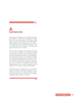 A·
DEfINIcIóN
son cultivos constituidos con especies arvenses
perdurables o anuales que se utilizan en cultivos
puros, de una sola especie o mezclados, para
cubrir el suelo en forma estacional o permanente.
estas plantas pueden permanecer en el cultivo o
ser sembradas y su condición principal es que
no afecten el cultivo principal, ni compitan por
agua y nutrientes con el mismo.

varios cultivos tropicales como la palma de aceite
y el cocotero, siempre han incluido el manejo
asociado de las coberturas vivas. igualmente en
el cultivo sostenible del café, se ha investigado y
promovido la asociación con coberturas nobles.
en la ganadería se aplica exitosamente en culti-
vos forrajeros especialmente en los bancos mix-
tos de forraje de especies arbustivas y arbóreas
de corte y acarreo y es posible incluirla como
buena práctica en los cultivos forrajeros de alta
calidad como el maíz y el sorgo para ensilaje.

también puede combinarse con otra práctica
como es el uso de coberturas muertas con la uti-
lización de “mulch”, una capa de material orgáni-
co generalmente fibroso, que cubre los suelos a
manera de tapiz, colchón o mantillo.




                                                      · RECURSO NATURAL SUELO·   57
 