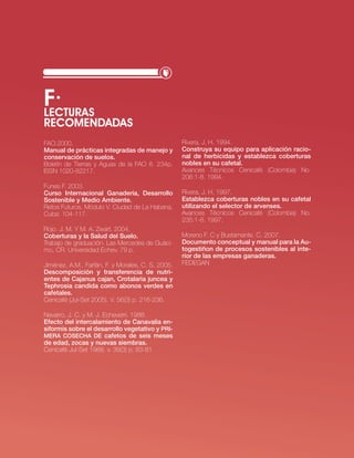 f·
LEcTURAS
REcOMENDADAS
FAo.2000.                                          rivera, j. H. 1994.
Manual de prácticas integradas de manejo y         Construya su equipo para aplicación racio-
conservación de suelos.                            nal de herbicidas y establezca coberturas
boletín de tierras y Aguas de la FAo 8. 234p.      nobles en su cafetal.
issn 1020-82217.                                   Avances técnicos cenicafé (colombia) no.
                                                   206:1-8. 1994.
Funes F. 2003.
Curso internacional ganadería, desarrollo          rivera, j. H. 1997.
Sostenible y Medio Ambiente.                       Establezca coberturas nobles en su cafetal
retos Futuros. Módulo v. ciudad de la Habana,      utilizando el selector de arvenses.
cuba: 104-117.                                     Avances técnicos cenicafé (colombia) no.
                                                   235:1-8. 1997.
rojo. j. M. y M. A. zwart. 2004.
Coberturas y la Salud del Suelo.                   Moreno F. c y bustamante. c. 2007.
trabajo de graduación. las Mercedes de Guáci-      documento conceptual y manual para la Au-
mo, cr. universidad echev. 79 p.                   togestiñon de procesos sostenibles al inte-
                                                   rior de las empresas ganaderas.
jiménez, A.M., Farfán, F. y Morales, c. s. 2005.   FeDeGAn
descomposición y transferencia de nutri-
entes de Cajanus cajan, Crotalaria juncea y
Tephrosia candida como abonos verdes en
cafetales.
cenicafé (jul-set 2005). v. 56(3) p. 216-236.

navarro, j. c. y M. j. echeverri. 1988.
Efecto del intercalamiento de Canavalia en-
siformis sobre el desarrollo vegetativo y PRi-
MERA COSECHA dE cafetos de seis meses
de edad, zocas y nuevas siembras.
cenicafé jul-set 1988. v. 39(3) p. 63-81.




                                                                             · RECURSO NATURAL SUELO·   61
 