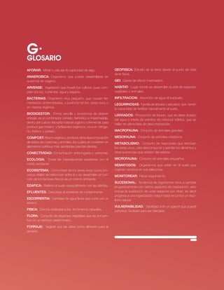 G·
GLOSARIO
AFORAR: Medir o calcular la capacidad de algo.                     gEOFiSiCA: estudio de la tierra desde el punto de vista
                                                                   de la física.
AnAERObiCA: organismo que puede desarrollarse en
ausencia de oxigeno.                                               gEi: Gases de efecto invernadero.

ARVEnSE: vegetación que invade los cultivos, pues com-             HAbiTAT: lugar donde se desarrollan la vida de especies
piten por luz, nutrientes, agua y espacio.                         vegetales o animales.

bACTERiAS: organismo muy pequeño, que causan fer-                  inFilTRACiOn: Absorción de agua al subsuelo.
mentación, enfermedades, o pudrición en los seres vivos o          lEgUMinOSAS: Familia de árboles y arbustos que tienen
en materia orgánica.                                               la capacidad de fertilizar naturalmente el suelo.
biOdigESTOR: Forma sencilla y económica de obtener                 liXiViAdOS: Producción de liquido, que se debe al paso
energía, es un contenedor cerrado, hermético e impermeable,        del agua a través de estratos de residuos sólidos, que se
dentro del cual se deposita material orgánico a fermentar, para    hallan en plena fase de descomposición.
producir gas metano y fertilizantes orgánicos, ricos en nitróge-
no, fósforo, y potasio.                                            MACROFAUnA: conjunto de animales grandes.

COMPOST: Abono orgánico, producto de la descomposición             MESOFAUnA: conjunto de animales medianos.
de restos de cosechas y animales, los cuales se convierten en      METAbOliSMO: conjunto de reacciones que efectúan
elementos nutritivos más asimilables para las plantas.             los seres vivos, para descomponer y asimilar los alimentos y
COnECTiVidAd: comunicación entre lugares o personas.               otras sustancias que reciben del exterior.

ECOlOgiA: todas las interrelaciones existentes con el              MiCROFAUnA: conjunto de animales pequeños.
medio ambiente                                                     nEMATOdOS: organismos que están en el suelo que
ECOSiSTEMA: comunidad de los seres vivos cuyos pro-                originan cambios en sus relaciones.
cesos vitales se relacionan entre sí y se desarrollan en fun-      MOniTOREAR: Hacer seguimiento.
ción de los factores físicos de un mismo ambiente.
                                                                   SUCESiOnAl: tendencia de organismos vivos a cambiar
EdAFiCA: relativo al suelo especialmente con las plantas.          progresivamente con ciertos aspectos de maduración, esto
EFlUEnTES: Descarga al ambiente de contaminante.                   incluye la sustitución de unas especies por otras, es decir
                                                                   progresa a una organización mayor hasta encontrar un equi-
ESCORREnTiA: cantidad de agua lluvia que corre por un              librio natural.
terreno.
                                                                   VUlnERAbilidAd: Debilidad ante un agente que pueda
FiSiCA: ciencia dedicada a los fenómenos naturales.                perturbar, facilidad para ser afectado.
FlORA: conjunto de especies vegetales que se encuen-
tran en un territorio determinado.
FORRAJE: vegetal que se utiliza como alimento para el
ganado.




                                                                                                        · RECURSO NATURAL SUELO·   63
 