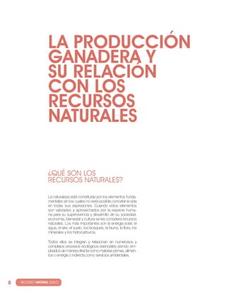 LA PRODUccIóN
                     GANADERA y
                     SU RELAcIóN
                     cON LOS
                     REcURSOS
                     NATURALES

                     ¿QUé SOn LOS
                     RECURSOS natURaLES?

                     la naturaleza está constituida por los elementos funda-
                     mentales sin los cuales no sería posible concebir la vida
                     en todas sus expresiones. cuando estos elementos
                     son valorados y aprovechados por la especie huma-
                     na para su supervivencia y desarrollo de su sociedad,
                     economía, bienestar y cultura se les considera recursos
                     naturales. los más importantes son la energía solar, el
                     agua, el aire, el suelo, los bosques, la fauna, la flora, los
                     minerales y los hidrocarburos.

                     todos ellos se integran y relacionan en numerosos y
                     complejos procesos ecológicos esenciales siendo em-
                     pleados de manera directa como materias primas, alimen-
                     tos o energía o indirecta como servicios ambientales.




8   · RECURSO NATURAL SUELO
 