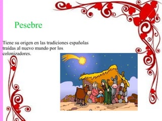 Pesebre 
Tiene su origen en las tradiciones españolas 
traídas al nuevo mundo por los 
colonizadores. 
 