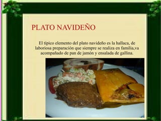 PLATO NAVIDEÑO 
El típico elemento del plato navideño es la hallaca, de 
laboriosa preparación que siempre se realiza en familia,va 
acompañado de pan de jamón y ensalada de gallina. 
 