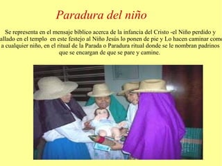 Paradura del niño 
Se representa en el mensaje bíblico acerca de la infancia del Cristo -el Niño perdido y 
hallado en el templo en este festejo al Niño Jesús lo ponen de pie y Lo hacen caminar como 
a cualquier niño, en el ritual de la Parada o Paradura ritual donde se le nombran padrinos 
que se encargan de que se pare y camine. 
 