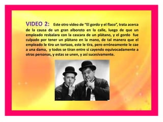 Este otro video de “El gordo y el flaco”, trata acerca
de la causa de un gran alboroto en la calle, luego de que un
empleado resbalara con la cascara de un plátano, y el gordo fue
culpado por tener un plátano en la mano, de tal manera que el
empleado le tiro un tortazo, este le tira, pero erróneamente le cae
a una dama, y todos se tiran entre sí cayendo equivocadamente a
otras personas, y estas se unen, y así sucesivamente.
 