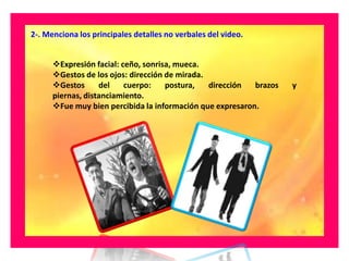 2-. Menciona los principales detalles no verbales del video.


      Expresión facial: ceño, sonrisa, mueca.
      Gestos de los ojos: dirección de mirada.
      Gestos      del    cuerpo:    postura,   dirección  brazos   y
      piernas, distanciamiento.
      Fue muy bien percibida la información que expresaron.
 