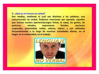 3-. ¿Qué es el recurso no verbal?
Son medios, mediante el cual son distintos a las palabras, una
comunicación no verbal. Podemos mencionar por ejemplo, aquellos
que incluye nuestra apariencia(rasgos físicos, la ropa), los gestos, las
posturas,       miradas,       expresiones     faciales,      contactos
corporales, proximidad, ruidos, colores, olores; y son utilizados
frecuentemente a lo largo de nuestras actividades diarias, en el
hogar, en la universidad, en el trabajo.
 