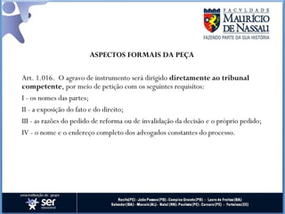 ASPECTOS FORMAIS DA PEÇA
Art. 1.016.  O agravo de instrumento será dirigido diretamente ao tribunal
competente, por meio de petição com os seguintes requisitos:
I - os nomes das partes;
II - a exposição do fato e do direito;
III - as razões do pedido de reforma ou de invalidação da decisão e o próprio pedido;
IV - o nome e o endereço completo dos advogados constantes do processo.
 