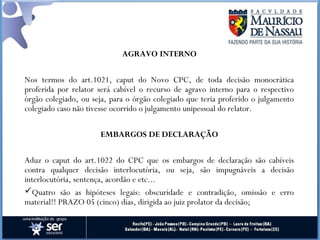AGRAVO INTERNO
Nos termos do art.1021, caput do Novo CPC, de toda decisão monocrática
proferida por relator será cabível o recurso de agravo interno para o respectivo
órgão colegiado, ou seja, para o órgão colegiado que teria proferido o julgamento
colegiado caso não tivesse ocorrido o julgamento unipessoal do relator.
EMBARGOS DE DECLARAÇÃO
Aduz o caput do art.1022 do CPC que os embargos de declaração são cabíveis
contra qualquer decisão interlocutória, ou seja, são impugnáveis a decisão
interlocutória, sentença, acordão e etc...
Quatro são as hipóteses legais: obscuridade e contradição, omissão e erro
material!! PRAZO 05 (cinco) dias, dirigida ao juiz prolator da decisão;
 