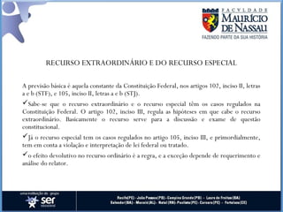 RECURSO EXTRAORDINÁRIO E DO RECURSO ESPECIAL
A previsão básica é aquela constante da Constituição Federal, nos artigos 102, inciso II, letras
a e b (STF), e 105, inciso II, letras a e b (STJ).
Sabe-se que o recurso extraordinário e o recurso especial têm os casos regulados na
Constituição Federal. O artigo 102, inciso III, regula as hipóteses em que cabe o recurso
extraordinário. Basicamente o recurso serve para a discussão e exame de questão
constitucional.
Já o recurso especial tem os casos regulados no artigo 105, inciso III, e primordialmente,
tem em conta a violação e interpretação de lei federal ou tratado.
o efeito devolutivo no recurso ordinário é a regra, e a exceção depende de requerimento e
análise do relator.
 