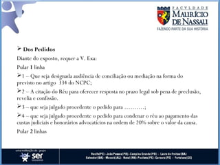  Dos Pedidos
Diante do exposto, requer a V. Exa:
Pular 1 linha
1 – Que seja designada audiência de conciliação ou mediação na forma do
previsto no artigo  334 do NCPC;
2 – A citação do Réu para oferecer resposta no prazo legal sob pena de preclusão,
revelia e confissão.
3 – que seja julgado procedente o pedido para ……….;
4 – que seja julgado procedente o pedido para condenar o réu ao pagamento das
custas judiciais e honorários advocatícios na ordem de 20% sobre o valor da causa.
Pular 2 linhas
 