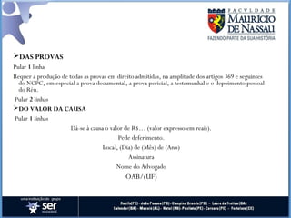 DAS PROVAS
Pular 1 linha
Requer a produção de todas as provas em direito admitidas, na amplitude dos artigos 369 e seguintes
do NCPC, em especial a prova documental, a prova pericial, a testemunhal e o depoimento pessoal
do Réu.
 Pular 2 linhas
DO VALOR DA CAUSA
 Pular 1 linhas
Dá-se à causa o valor de R$… (valor expresso em reais).
Pede deferimento.
Local, (Dia) de (Mês) de (Ano)
Assinatura
Nome do Advogado
OAB/(UF)
 