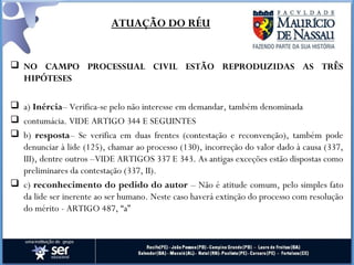  NO CAMPO PROCESSUAL CIVIL ESTÃO REPRODUZIDAS AS TRÊS
HIPÓTESES
 a) Inércia– Verifica-se pelo não interesse em demandar, também denominada
 contumácia. VIDE ARTIGO 344 E SEGUINTES
 b) resposta– Se verifica em duas frentes (contestação e reconvenção), também pode
denunciar à lide (125), chamar ao processo (130), incorreção do valor dado à causa (337,
III), dentre outros –VIDE ARTIGOS 337 E 343. As antigas exceções estão dispostas como
preliminares da contestação (337, II).
 c) reconhecimento do pedido do autor – Não é atitude comum, pelo simples fato
da lide ser inerente ao ser humano. Neste caso haverá extinção do processo com resolução
do mérito - ARTIGO 487, “a”
ATUAÇÃO DO RÉU
 