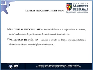 DEFESAS PROCESSUAIS E DE MÉRITO
AS DEFESAS PROCESSUAIS – Atacam defeitos e a regularidade na forma,
também chamadas de preliminares de mérito ou defesas indiretas.
AS DEFESAS DE MÉRITO - Atacam o objeto do litígio, ou seja, refutam a
obtenção do direito material pleiteado do autor.
 