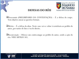 DEFESAS DO RÉU
Processuais (PRELIMINARES DA CONTESTAÇÃO) – É a defesa do corpo.
Tem objetivo atacar as questões formais.
Mérito – É a defesa da alma. Neste caso vai se voltar à resistência ao pedido do
autor, por razões de fato e/ou de direito.
Reconvenção – Oferece um contra-ataque ao pedido do autor, sendo a ação do
réu. VIDE ARTIGO 343.
 