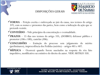 DISPOSIÇÕES GERAIS
FORMA – Petição escrita e endereçada ao juiz da causa, nos termos do artigo
319, com os nomes e prenomes das partes, bem como a indicação da ação que se
pretende resistir.
CONTEÚDO – Vide princípios da concentração e eventualidade.
PRAZOS – 15 dias nos termos do artigo 335, (DOBRO) defensor público e
promotor (186 e 180), cautelar (306).
CONCLUSÕES – Extinção do processo sem julgamento do mérito
(preliminares), improcedência dos Pedidos (mérito) – artigos 485 e 487.
RÉPLICA – Ocorrerá quando forem suscitados na resposta do réu fato
impeditivo, modificativo ou extintivo do direito do autor. VIDE ARTIGO 350.
 