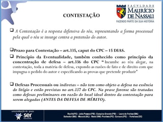 CONTESTAÇÃO
 A Contestação é a resposta defensiva do réu, representando a forma processual
pela qual o réu se insurge contra a pretensão do autor.
Prazo para Contestação – art.335, caput do CPC – 15 DIAS.
 Princípio da Eventualidade, também conhecido como princípio da
concentração de defesa – art.336 do CPC “ Incumbe ao réu alegar, na
contestação, toda a matéria de defesa, expondo as razões de fato e de direito com que
impugna o pedido do autor e especificando as provas que pretende produzir”
 Defesas Processuais ou indiretas – não tem como objeto a defesa na essência
do litígio e estão previstas no art.337 do CPC. Na praxe forense são tratadas
como defesas preliminares em razão do local ideal dentro da contestação para
serem alegadas (ANTES DA DEFESA DE MÉRITO).
 