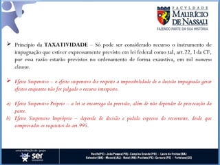 Princípio da TAXATIVIDADE – Só pode ser considerado recurso o instrumento de
impugnação que estiver expressamente previsto em lei federal como tal, art.22, I da CF,
por essa razão estarão previstos no ordenamento de forma exaustiva, em rol numerus
clausus.
 Efeito Suspensivo – o efeito suspensivo diz respeito a impossibilidade de a decisão impugnada gerar
efeitos enquanto não for julgado o recurso interposto.
a) Efeito Suspensivo Próprio – a lei se encarrega da previsão, além de não depender de provocação da
parte.
b) Efeito Suspensivo Impróprio – depende de decisão e pedido expresso do recorrente, desde que
comprovados os requisitos do art.995.
 