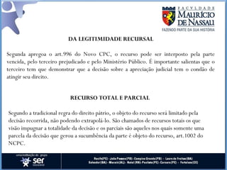 DA LEGITIMIDADE RECURSAL
Segunda apregoa o art.996 do Novo CPC, o recurso pode ser interposto pela parte
vencida, pelo terceiro prejudicado e pelo Ministério Público. É importante salientas que o
terceiro tem que demonstrar que a decisão sobre a apreciação judicial tem o condão de
atingir seu direito.
RECURSO TOTAL E PARCIAL
Segundo a tradicional regra do direito pátrio, o objeto do recurso será limitado pela
decisão recorrida, não podendo extrapolá-lo. São chamados de recursos totais os que
visão impugnar a totalidade da decisão e os parciais são aqueles nos quais somente uma
parcela da decisão que gerou a sucumbência da parte é objeto do recurso, art.1002 do
NCPC.
 