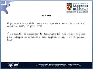PRAZOS
O prazo para interposição passa a contar quando as partes são intimadas da
decisão, art.1003, §1º, §2º do CPC.
Excetuados os embargos de declaração (05 cinco dias), o prazo
para interpor os recursos e para responder-lhes é de 15(quinze)
dias.
 